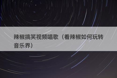 辣椒搞笑视频唱歌（看辣椒如何玩转音乐界）-图1