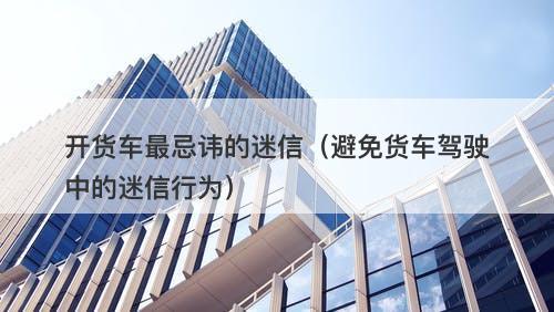 开货车最忌讳的迷信(避免货车驾驶中的迷信行为)-图1 开货车最忌讳的迷信(避免货车驾驶中的迷信行为)-图1