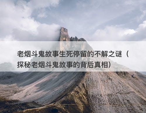 老烟斗鬼故事生死停留的不解之谜(探秘老烟斗鬼故事的背后真相)-图1 老烟斗鬼故事生死停留的不解之谜(探秘老烟斗鬼故事的背后真相)-图1