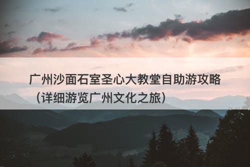 广州沙面石室圣心大教堂自助游攻略（详细游览广州文化之旅）