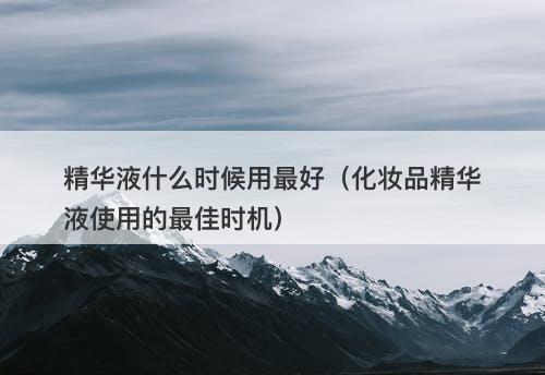 精华液什么时候用最好（化妆品精华液使用的最佳时机）