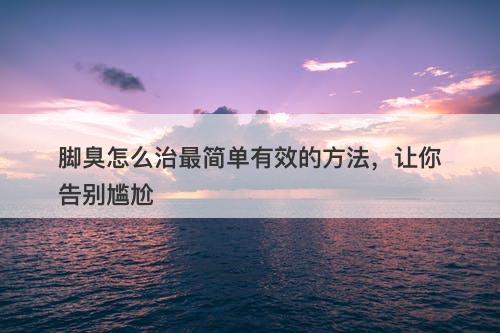 脚臭怎么治最简单有效的方法，让你告别尴尬