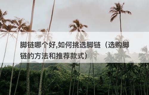 脚链哪个好,如何挑选脚链（选购脚链的方法和推荐款式）