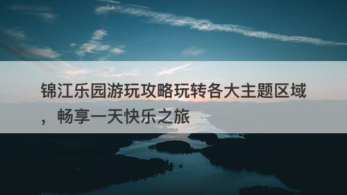 锦江乐园游玩攻略玩转各大主题区域，畅享一天快乐之旅
