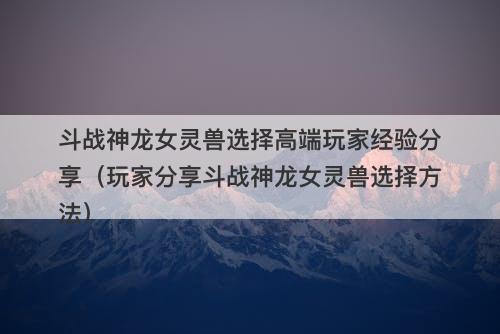 斗战神龙女灵兽选择高端玩家经验分享（玩家分享斗战神龙女灵兽选择方法）