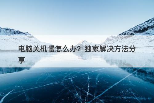 电脑关机慢怎么办？独家解决方法分享
