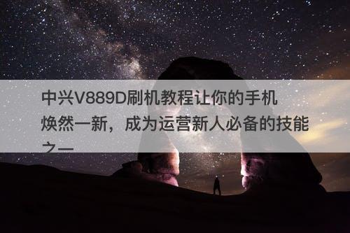 中兴V889D刷机教程让你的手机焕然一新，成为运营新人必备的技能之一