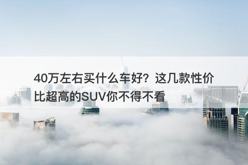 40万左右买什么车好？这几款性价比超高的SUV你不得不看