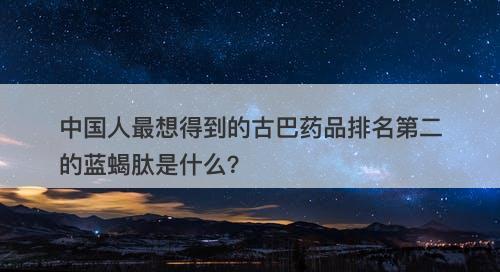中国人最想得到的古巴药品排名第二的蓝蝎肽是什么？