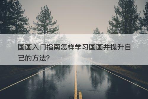 国画入门指南怎样学习国画并提升自己的方法？