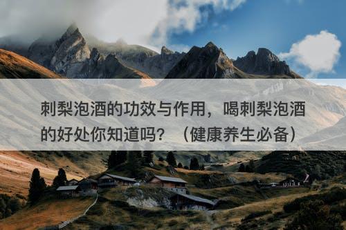 刺梨泡酒的功效与作用，喝刺梨泡酒的好处你知道吗？（健康养生必备）-图1