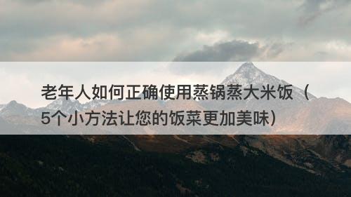 老年人如何正确使用蒸锅蒸大米饭（5个小方法让您的饭菜更加美味）