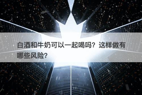 白酒和牛奶可以一起喝吗？这样做有哪些风险？
