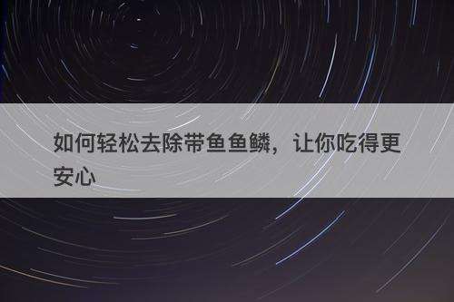 如何轻松去除带鱼鱼鳞，让你吃得更安心
