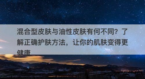 混合型皮肤与油性皮肤有何不同？了解正确护肤方法，让你的肌肤变得更健康