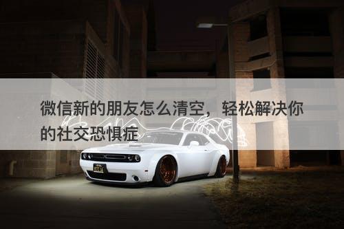 微信新的朋友怎么清空，轻松解决你的社交恐惧症
