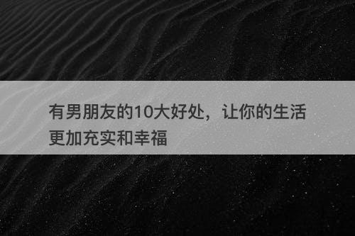有男朋友的10大好处，让你的生活更加充实和幸福