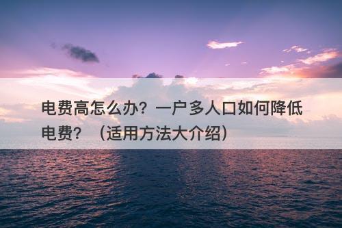 电费高怎么办？一户多人口如何降低电费？（适用方法大介绍）