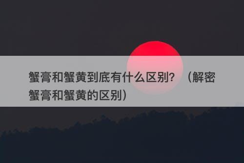 蟹膏和蟹黄到底有什么区别？（解密蟹膏和蟹黄的区别）