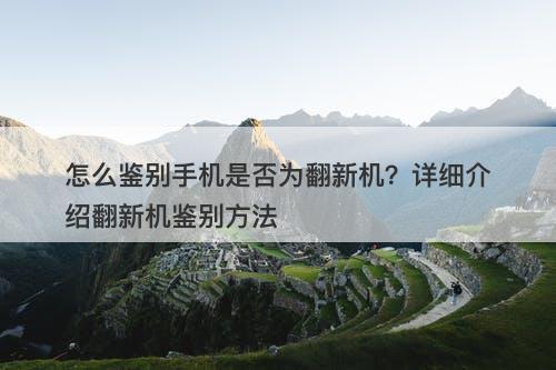 怎么鉴别手机是否为翻新机？详细介绍翻新机鉴别方法