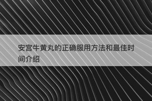 安宫牛黄丸的正确服用方法和最佳时间介绍