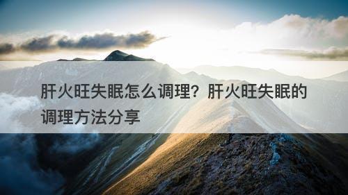 肝火旺失眠怎么调理？肝火旺失眠的调理方法分享
