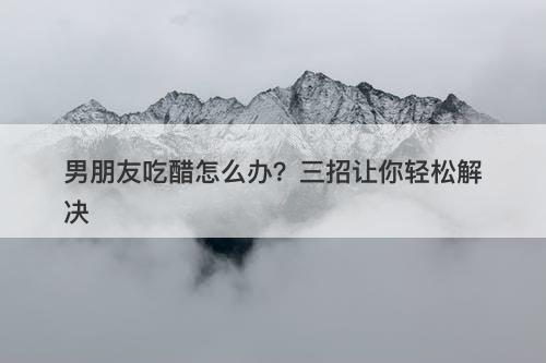 男朋友吃醋怎么办？三招让你轻松解决