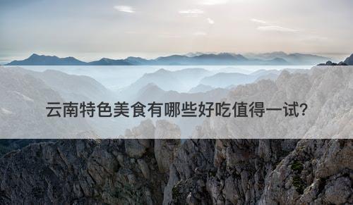 云南特色美食有哪些好吃值得一试？