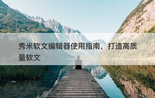 秀米软文编辑器使用指南，打造高质量软文