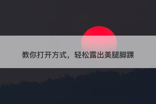 教你打开方式，轻松露出美腿脚踝