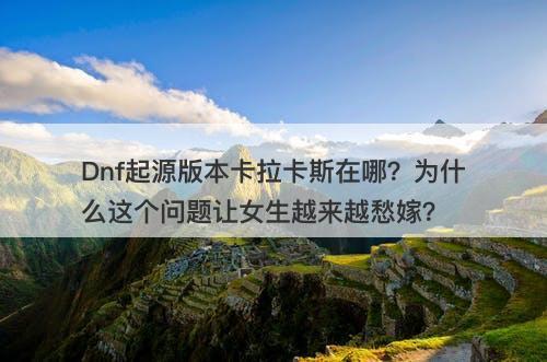 Dnf起源版本卡拉卡斯在哪？为什么这个问题让女生越来越愁嫁？