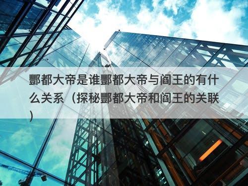 酆都大帝是谁酆都大帝与阎王的有什么关系（探秘酆都大帝和阎王的关联）