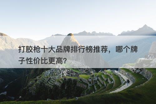 打胶枪十大品牌排行榜推荐，哪个牌子性价比更高？