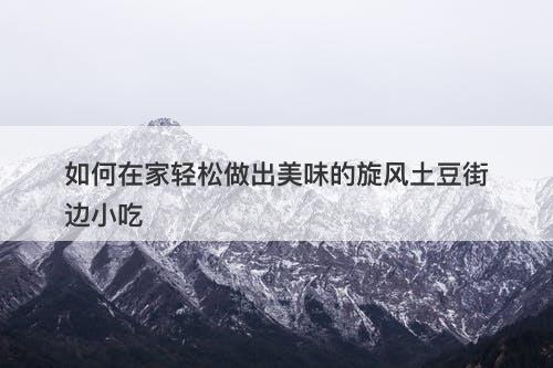 如何在家轻松做出美味的旋风土豆街边小吃