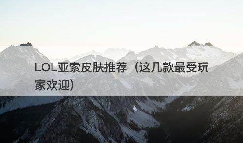 LOL亚索皮肤推荐（这几款最受玩家欢迎）