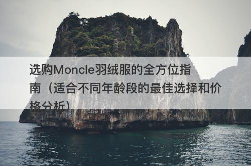 选购Moncle羽绒服的全方位指南（适合不同年龄段的最佳选择和价格分析）