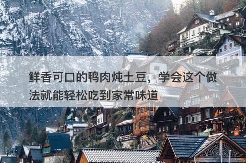 鲜香可口的鸭肉炖土豆，学会这个做法就能轻松吃到家常味道