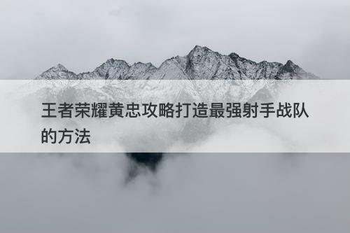 王者荣耀黄忠攻略打造最强射手战队的方法
