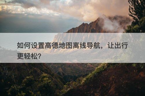 如何设置高德地图离线导航，让出行更轻松？