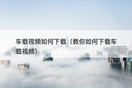 车载视频如何下载（教你如何下载车载视频）