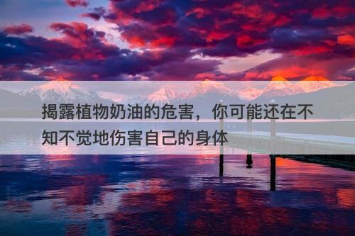 揭露植物奶油的危害，你可能还在不知不觉地伤害自己的身体