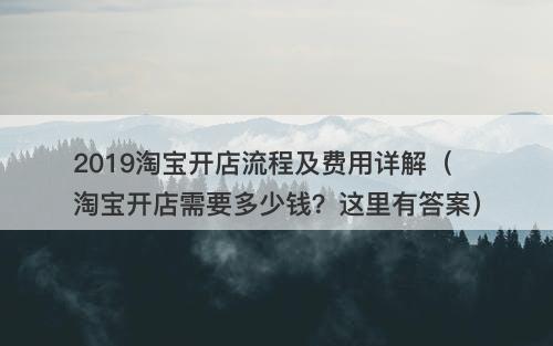 2019淘宝开店流程及费用详解（淘宝开店需要多少钱？这里有答案）