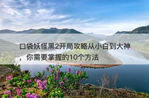 口袋妖怪黑2开局攻略从小白到大神，你需要掌握的10个方法