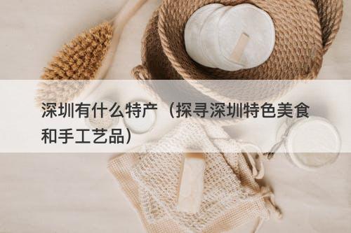 深圳有什么特产（探寻深圳特色美食和手工艺品）
