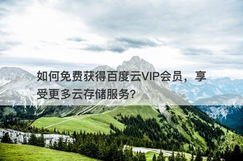 如何免费获得百度云VIP会员，享受更多云存储服务？