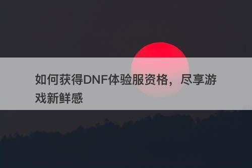 如何获得DNF体验服资格，尽享游戏新鲜感