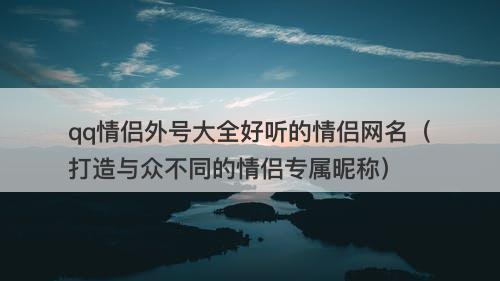 qq情侣外号大全好听的情侣网名（打造与众不同的情侣专属昵称）