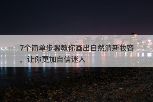 7个简单步骤教你画出自然清新妆容，让你更加自信迷人