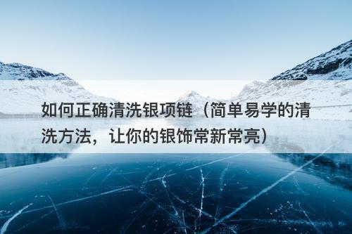 如何正确清洗银项链（简单易学的清洗方法，让你的银饰常新常亮）