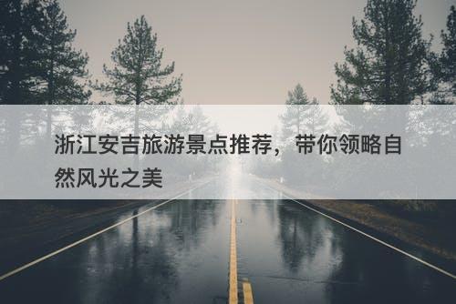 浙江安吉旅游景点推荐，带你领略自然风光之美